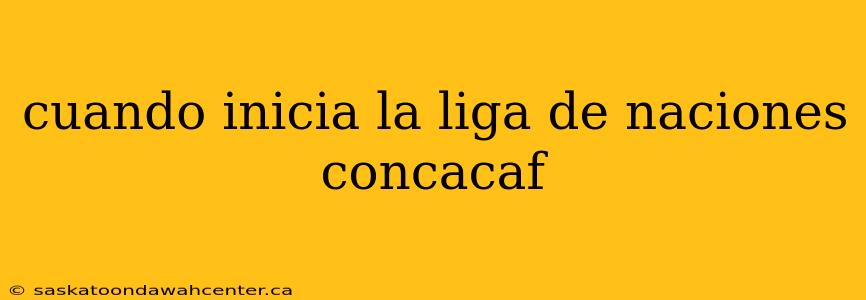 cuando inicia la liga de naciones concacaf