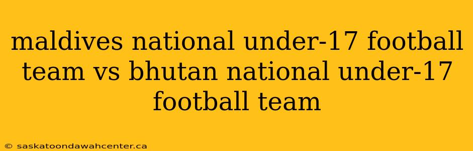 maldives national under-17 football team vs bhutan national under-17 football team