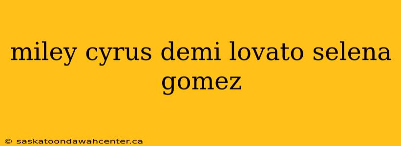 miley cyrus demi lovato selena gomez